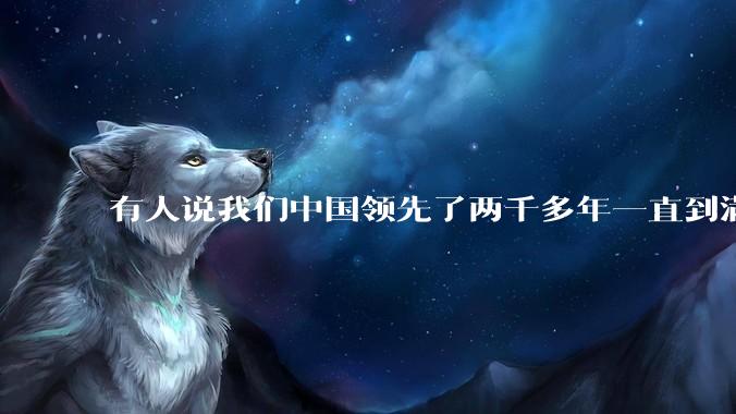 有人说我们中国领先了两千多年一直到满清才落后的。你怎么看?