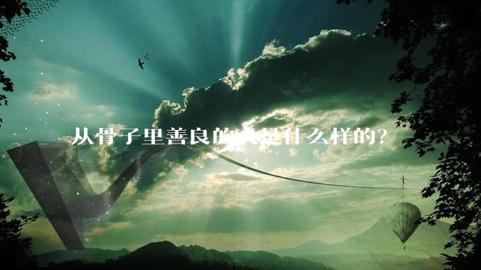 从骨子里善良的人是什么样的？