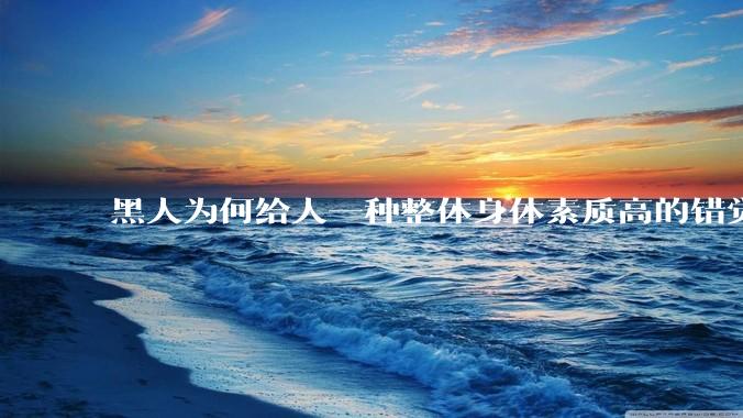 黑人为何给人一种整体身体素质高的错觉，又为何***事水平不强？