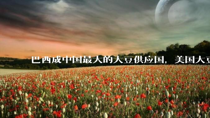 巴西成中国最大的大豆供应国，美国大豆在中市场份额降至 18%，如何看待这一变化？将产生哪些影响？