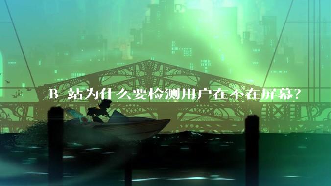 B 站为什么要检测用户在不在屏幕？