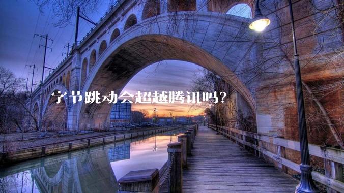 字节跳动会超越腾讯吗？