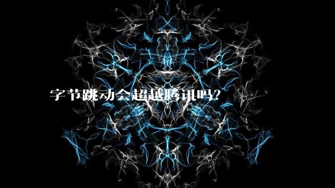 字节跳动会超越腾讯吗？