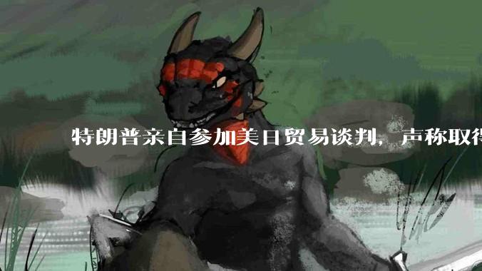 特朗普亲自参加美日贸易谈判，声称取得「重大进展」，双方预计会达成哪些方面的合作？