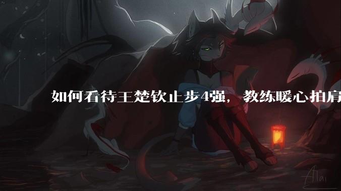 如何看待王楚钦止步4强，教练暖心拍肩安慰说没关系？