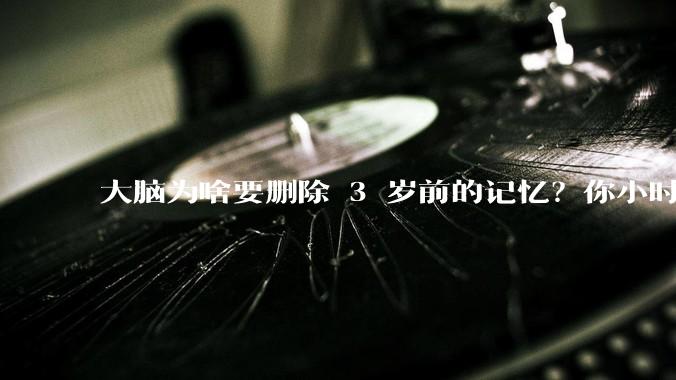 大脑为啥要删除 3 岁前的记忆？你小时候到底看见了啥？