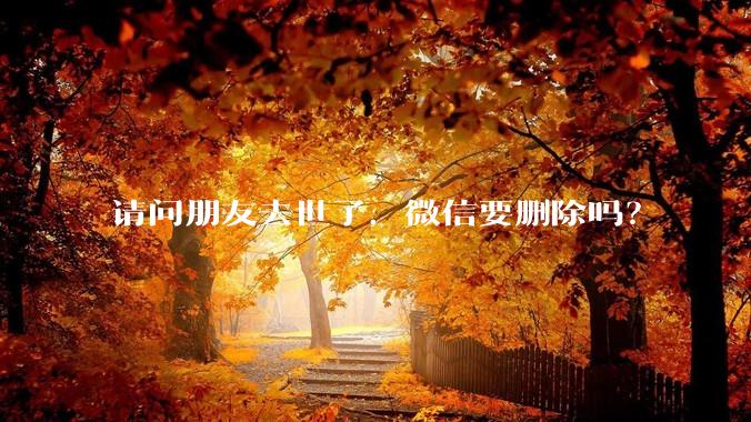 请问朋友去世了，微信要删除吗？
