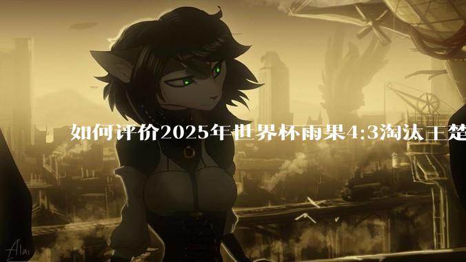 如何评价2025年世界杯雨果4:3淘汰王楚钦？