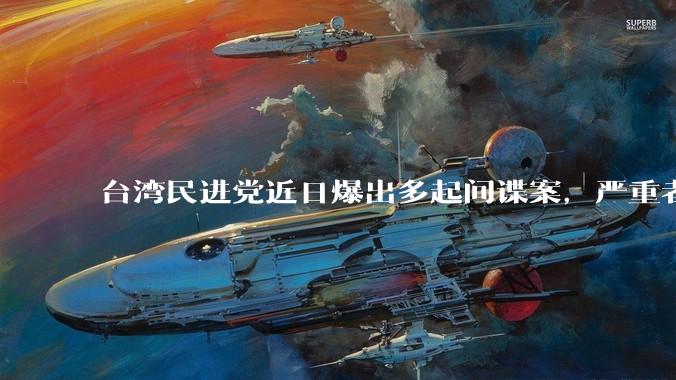 台湾民进党近日爆出多起间谍案，严重者涉及吴钊燮、游锡堃等高级官员。案件目前有何进展？如何评价该案件？
