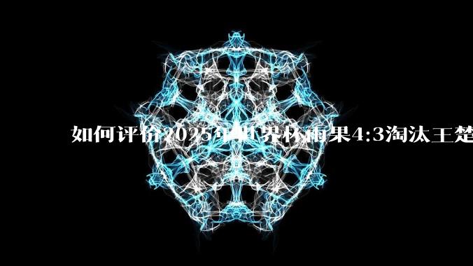 如何评价2025年世界杯雨果4:3淘汰王楚钦？