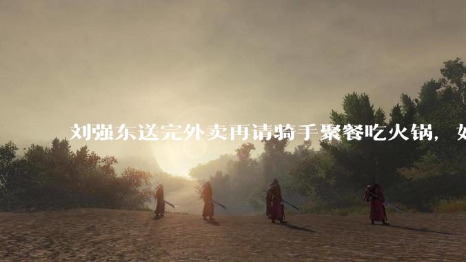 刘强东送完外卖再请骑手聚餐吃火锅，如何从管理学和营销层面解读他的这一做法？